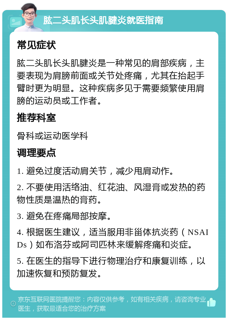 肱二头肌长头肌腱炎就医指南 常见症状 肱二头肌长头肌腱炎是一种常见的肩部疾病，主要表现为肩膀前面或关节处疼痛，尤其在抬起手臂时更为明显。这种疾病多见于需要频繁使用肩膀的运动员或工作者。 推荐科室 骨科或运动医学科 调理要点 1. 避免过度活动肩关节，减少甩肩动作。 2. 不要使用活络油、红花油、风湿膏或发热的药物性质是温热的膏药。 3. 避免在疼痛局部按摩。 4. 根据医生建议，适当服用非甾体抗炎药（NSAIDs）如布洛芬或阿司匹林来缓解疼痛和炎症。 5. 在医生的指导下进行物理治疗和康复训练，以加速恢复和预防复发。