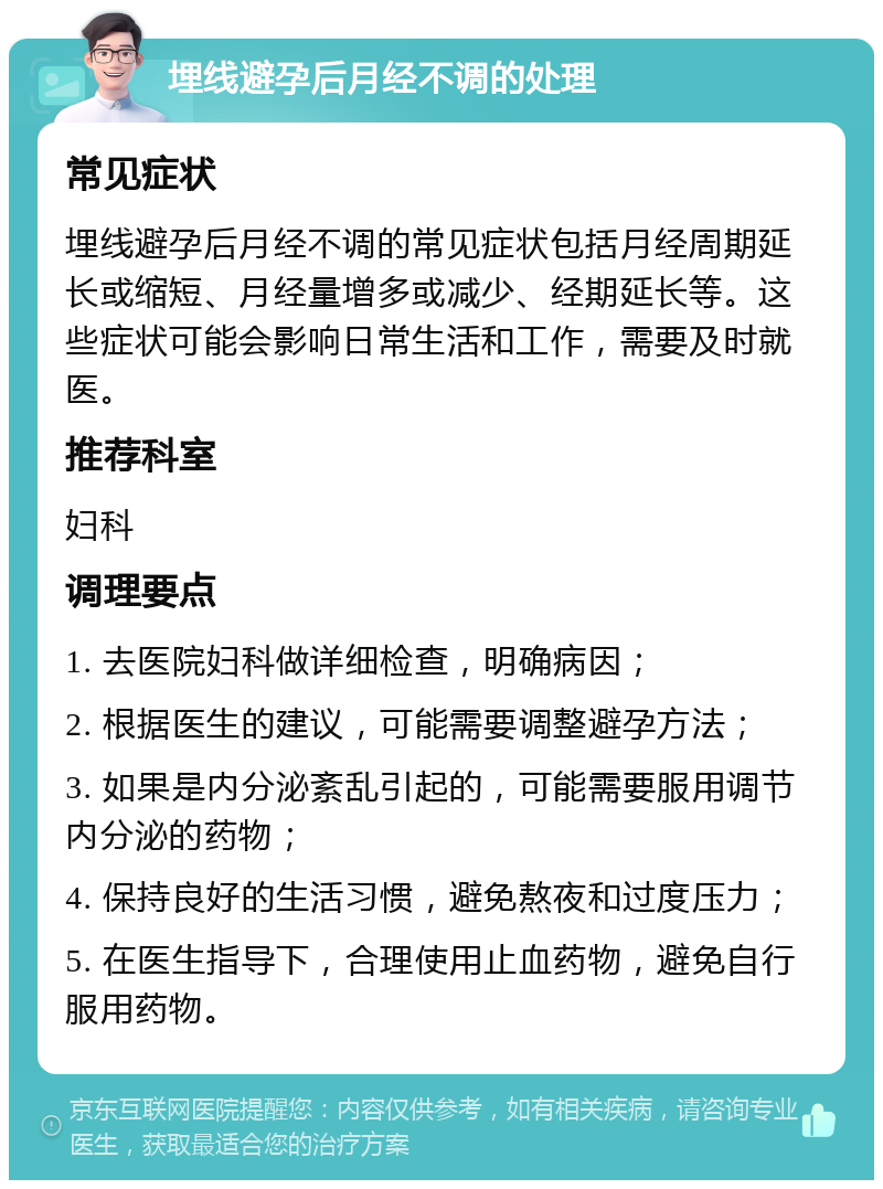 埋线避孕后月经不调的处理 常见症状 埋线避孕后月经不调的常见症状包括月经周期延长或缩短、月经量增多或减少、经期延长等。这些症状可能会影响日常生活和工作，需要及时就医。 推荐科室 妇科 调理要点 1. 去医院妇科做详细检查，明确病因； 2. 根据医生的建议，可能需要调整避孕方法； 3. 如果是内分泌紊乱引起的，可能需要服用调节内分泌的药物； 4. 保持良好的生活习惯，避免熬夜和过度压力； 5. 在医生指导下，合理使用止血药物，避免自行服用药物。