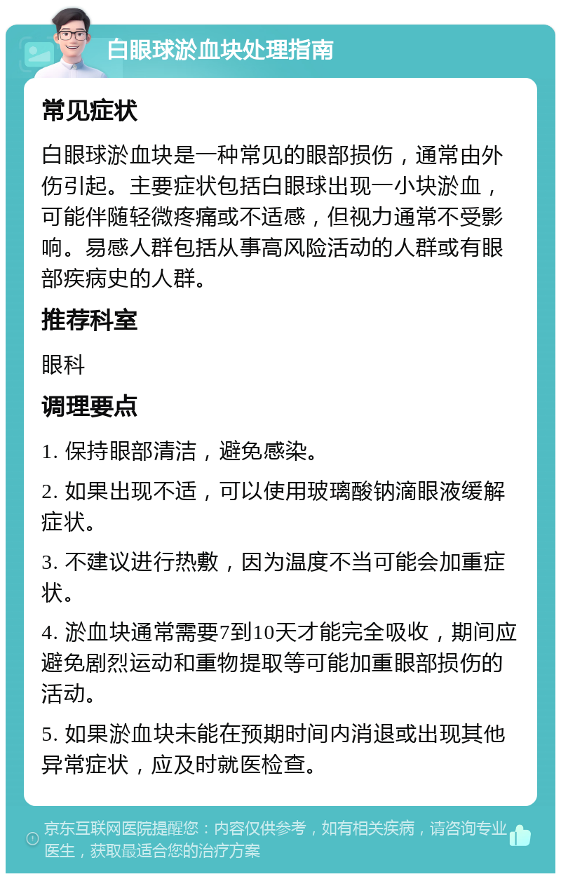 白眼球淤血块处理指南 常见症状 白眼球淤血块是一种常见的眼部损伤，通常由外伤引起。主要症状包括白眼球出现一小块淤血，可能伴随轻微疼痛或不适感，但视力通常不受影响。易感人群包括从事高风险活动的人群或有眼部疾病史的人群。 推荐科室 眼科 调理要点 1. 保持眼部清洁，避免感染。 2. 如果出现不适，可以使用玻璃酸钠滴眼液缓解症状。 3. 不建议进行热敷，因为温度不当可能会加重症状。 4. 淤血块通常需要7到10天才能完全吸收，期间应避免剧烈运动和重物提取等可能加重眼部损伤的活动。 5. 如果淤血块未能在预期时间内消退或出现其他异常症状，应及时就医检查。