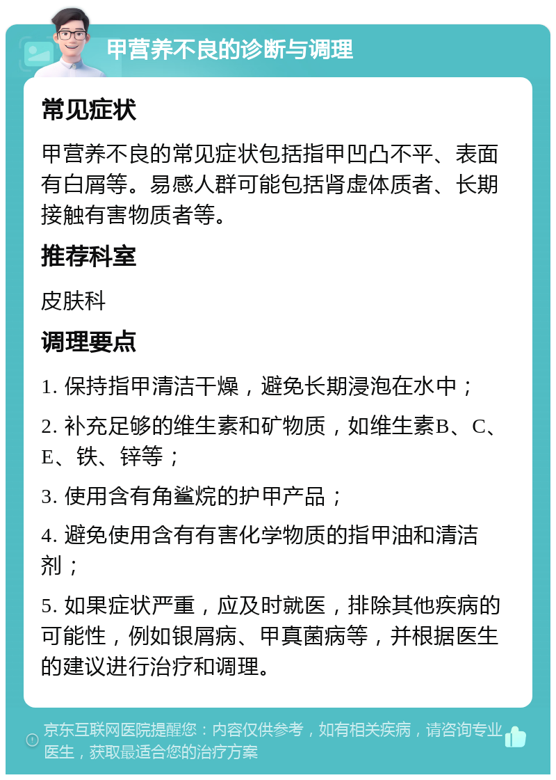 甲营养不良的诊断与调理 常见症状 甲营养不良的常见症状包括指甲凹凸不平、表面有白屑等。易感人群可能包括肾虚体质者、长期接触有害物质者等。 推荐科室 皮肤科 调理要点 1. 保持指甲清洁干燥，避免长期浸泡在水中； 2. 补充足够的维生素和矿物质，如维生素B、C、E、铁、锌等； 3. 使用含有角鲨烷的护甲产品； 4. 避免使用含有有害化学物质的指甲油和清洁剂； 5. 如果症状严重，应及时就医，排除其他疾病的可能性，例如银屑病、甲真菌病等，并根据医生的建议进行治疗和调理。