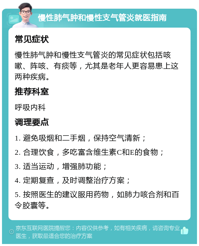 慢性肺气肿和慢性支气管炎就医指南 常见症状 慢性肺气肿和慢性支气管炎的常见症状包括咳嗽、阵咳、有痰等，尤其是老年人更容易患上这两种疾病。 推荐科室 呼吸内科 调理要点 1. 避免吸烟和二手烟，保持空气清新； 2. 合理饮食，多吃富含维生素C和E的食物； 3. 适当运动，增强肺功能； 4. 定期复查，及时调整治疗方案； 5. 按照医生的建议服用药物，如肺力咳合剂和百令胶囊等。