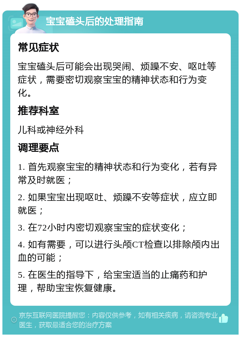 宝宝磕头后的处理指南 常见症状 宝宝磕头后可能会出现哭闹、烦躁不安、呕吐等症状，需要密切观察宝宝的精神状态和行为变化。 推荐科室 儿科或神经外科 调理要点 1. 首先观察宝宝的精神状态和行为变化，若有异常及时就医； 2. 如果宝宝出现呕吐、烦躁不安等症状，应立即就医； 3. 在72小时内密切观察宝宝的症状变化； 4. 如有需要，可以进行头颅CT检查以排除颅内出血的可能； 5. 在医生的指导下，给宝宝适当的止痛药和护理，帮助宝宝恢复健康。