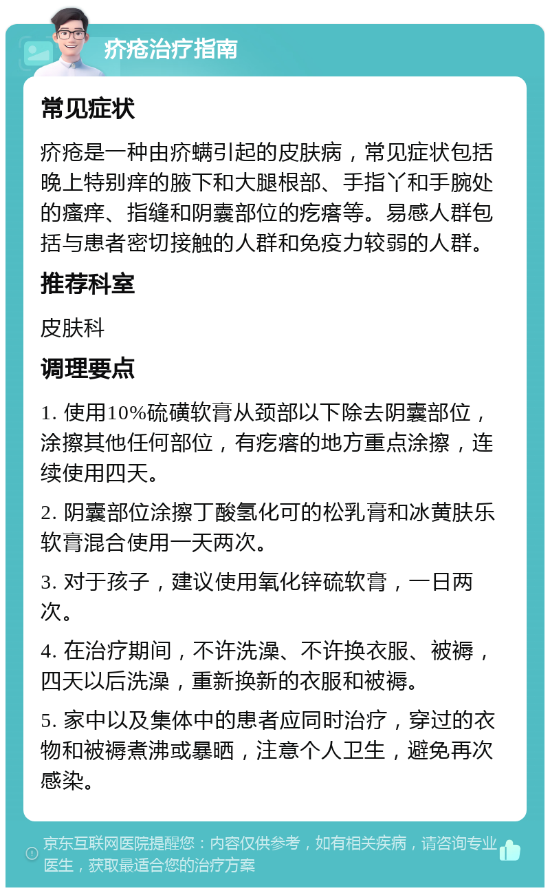 疥疮治疗指南 常见症状 疥疮是一种由疥螨引起的皮肤病，常见症状包括晚上特别痒的腋下和大腿根部、手指丫和手腕处的瘙痒、指缝和阴囊部位的疙瘩等。易感人群包括与患者密切接触的人群和免疫力较弱的人群。 推荐科室 皮肤科 调理要点 1. 使用10%硫磺软膏从颈部以下除去阴囊部位，涂擦其他任何部位，有疙瘩的地方重点涂擦，连续使用四天。 2. 阴囊部位涂擦丁酸氢化可的松乳膏和冰黄肤乐软膏混合使用一天两次。 3. 对于孩子，建议使用氧化锌硫软膏，一日两次。 4. 在治疗期间，不许洗澡、不许换衣服、被褥，四天以后洗澡，重新换新的衣服和被褥。 5. 家中以及集体中的患者应同时治疗，穿过的衣物和被褥煮沸或暴晒，注意个人卫生，避免再次感染。