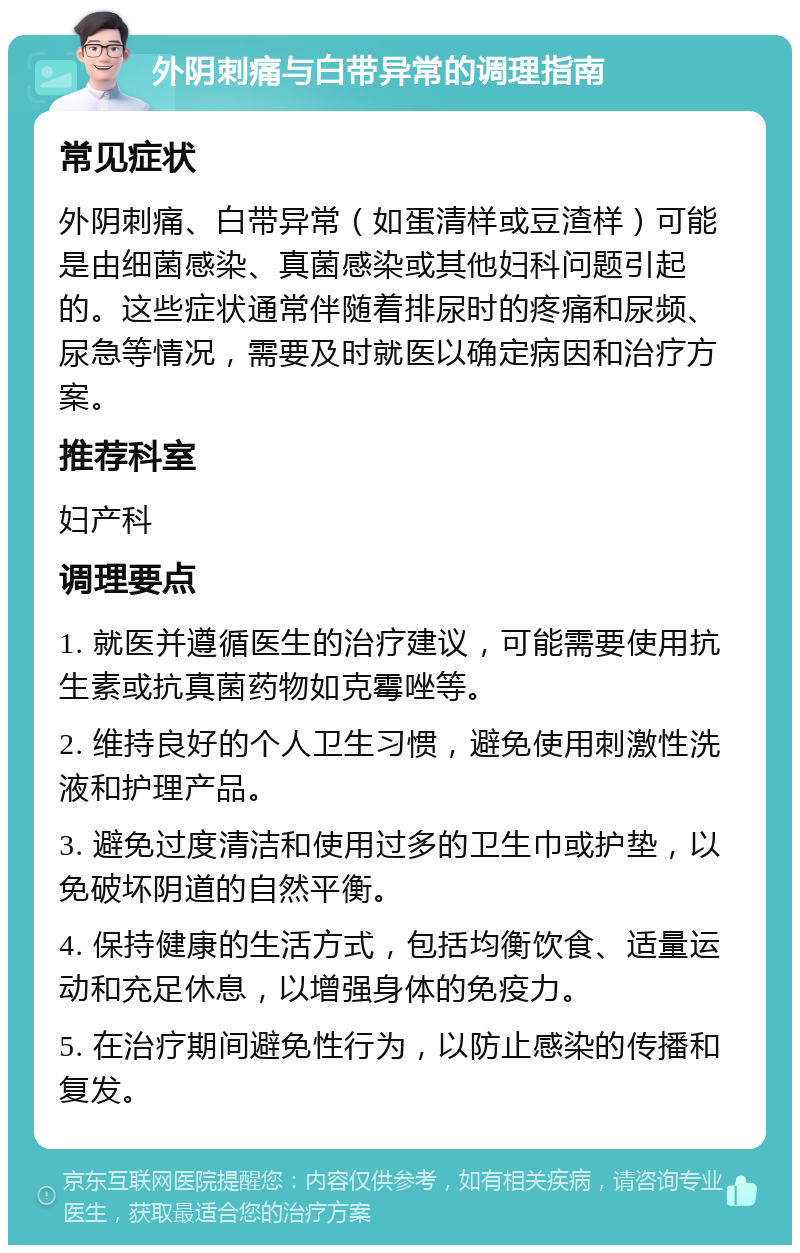 外阴刺痛与白带异常的调理指南 常见症状 外阴刺痛、白带异常（如蛋清样或豆渣样）可能是由细菌感染、真菌感染或其他妇科问题引起的。这些症状通常伴随着排尿时的疼痛和尿频、尿急等情况，需要及时就医以确定病因和治疗方案。 推荐科室 妇产科 调理要点 1. 就医并遵循医生的治疗建议，可能需要使用抗生素或抗真菌药物如克霉唑等。 2. 维持良好的个人卫生习惯，避免使用刺激性洗液和护理产品。 3. 避免过度清洁和使用过多的卫生巾或护垫，以免破坏阴道的自然平衡。 4. 保持健康的生活方式，包括均衡饮食、适量运动和充足休息，以增强身体的免疫力。 5. 在治疗期间避免性行为，以防止感染的传播和复发。