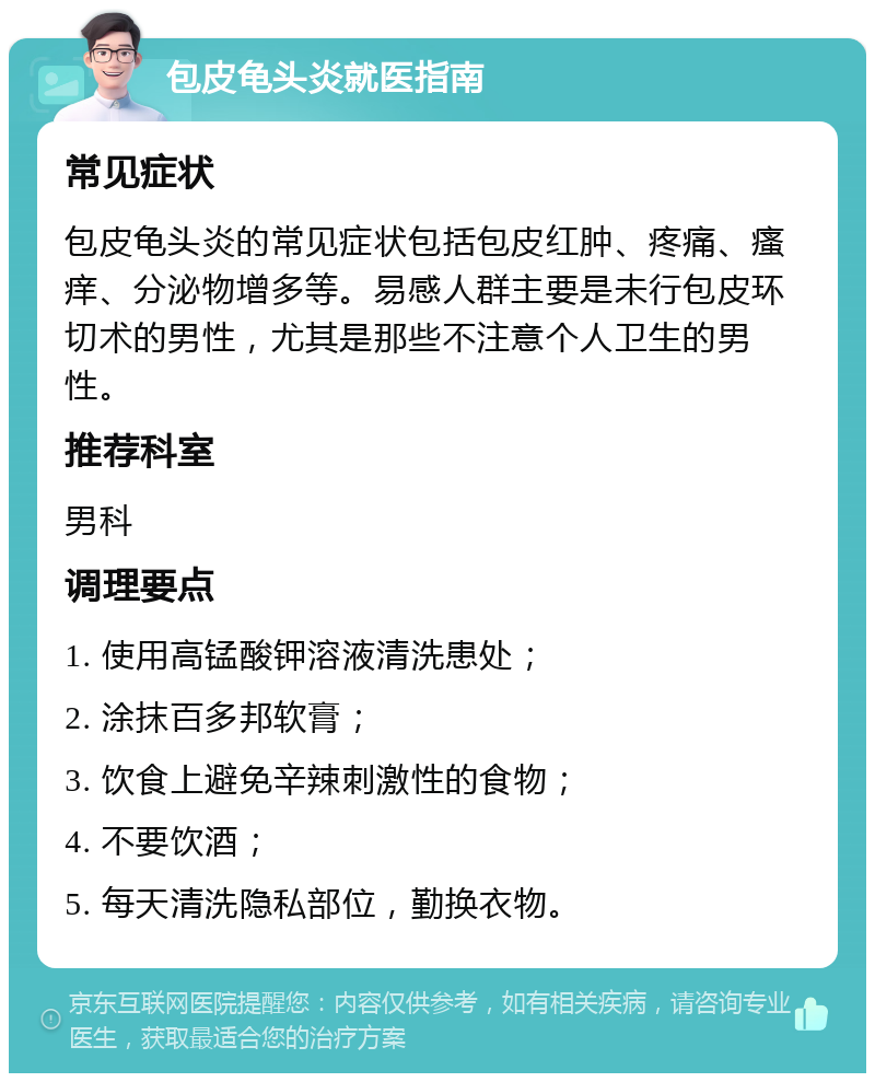 包皮龟头炎就医指南 常见症状 包皮龟头炎的常见症状包括包皮红肿、疼痛、瘙痒、分泌物增多等。易感人群主要是未行包皮环切术的男性，尤其是那些不注意个人卫生的男性。 推荐科室 男科 调理要点 1. 使用高锰酸钾溶液清洗患处； 2. 涂抹百多邦软膏； 3. 饮食上避免辛辣刺激性的食物； 4. 不要饮酒； 5. 每天清洗隐私部位，勤换衣物。