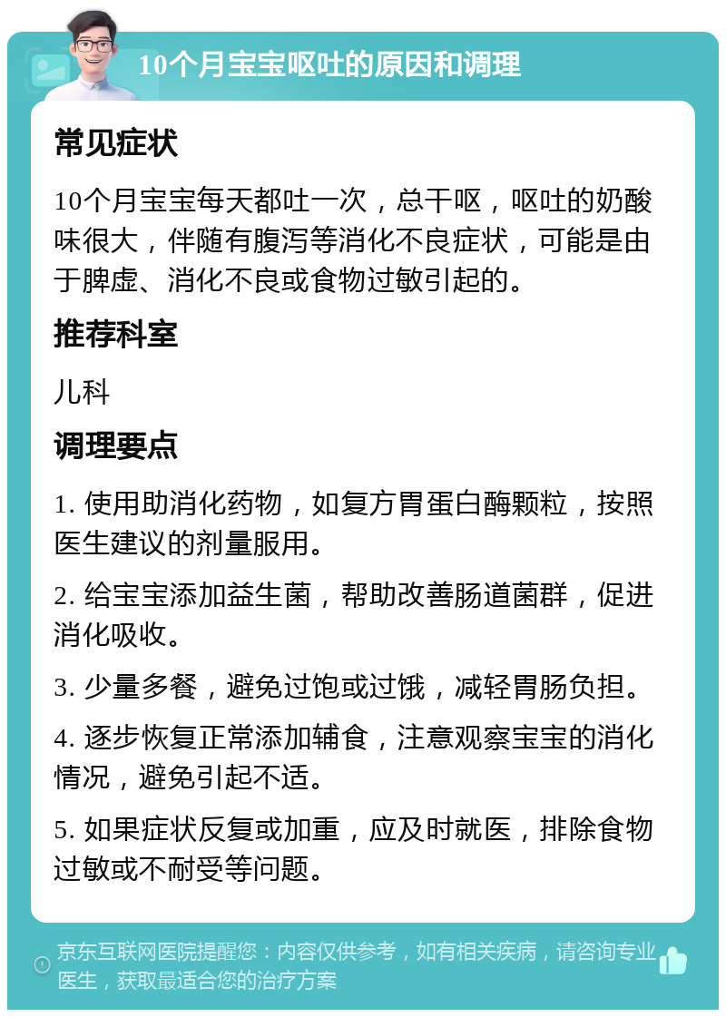 10个月宝宝呕吐的原因和调理 常见症状 10个月宝宝每天都吐一次，总干呕，呕吐的奶酸味很大，伴随有腹泻等消化不良症状，可能是由于脾虚、消化不良或食物过敏引起的。 推荐科室 儿科 调理要点 1. 使用助消化药物，如复方胃蛋白酶颗粒，按照医生建议的剂量服用。 2. 给宝宝添加益生菌，帮助改善肠道菌群，促进消化吸收。 3. 少量多餐，避免过饱或过饿，减轻胃肠负担。 4. 逐步恢复正常添加辅食，注意观察宝宝的消化情况，避免引起不适。 5. 如果症状反复或加重，应及时就医，排除食物过敏或不耐受等问题。