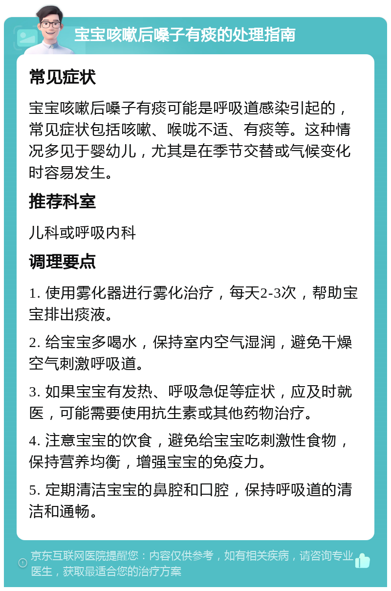 宝宝咳嗽后嗓子有痰的处理指南 常见症状 宝宝咳嗽后嗓子有痰可能是呼吸道感染引起的，常见症状包括咳嗽、喉咙不适、有痰等。这种情况多见于婴幼儿，尤其是在季节交替或气候变化时容易发生。 推荐科室 儿科或呼吸内科 调理要点 1. 使用雾化器进行雾化治疗，每天2-3次，帮助宝宝排出痰液。 2. 给宝宝多喝水，保持室内空气湿润，避免干燥空气刺激呼吸道。 3. 如果宝宝有发热、呼吸急促等症状，应及时就医，可能需要使用抗生素或其他药物治疗。 4. 注意宝宝的饮食，避免给宝宝吃刺激性食物，保持营养均衡，增强宝宝的免疫力。 5. 定期清洁宝宝的鼻腔和口腔，保持呼吸道的清洁和通畅。