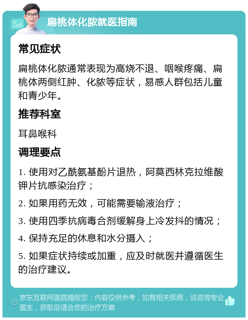 扁桃体化脓就医指南 常见症状 扁桃体化脓通常表现为高烧不退、咽喉疼痛、扁桃体两侧红肿、化脓等症状，易感人群包括儿童和青少年。 推荐科室 耳鼻喉科 调理要点 1. 使用对乙酰氨基酚片退热，阿莫西林克拉维酸钾片抗感染治疗； 2. 如果用药无效，可能需要输液治疗； 3. 使用四季抗病毒合剂缓解身上冷发抖的情况； 4. 保持充足的休息和水分摄入； 5. 如果症状持续或加重，应及时就医并遵循医生的治疗建议。