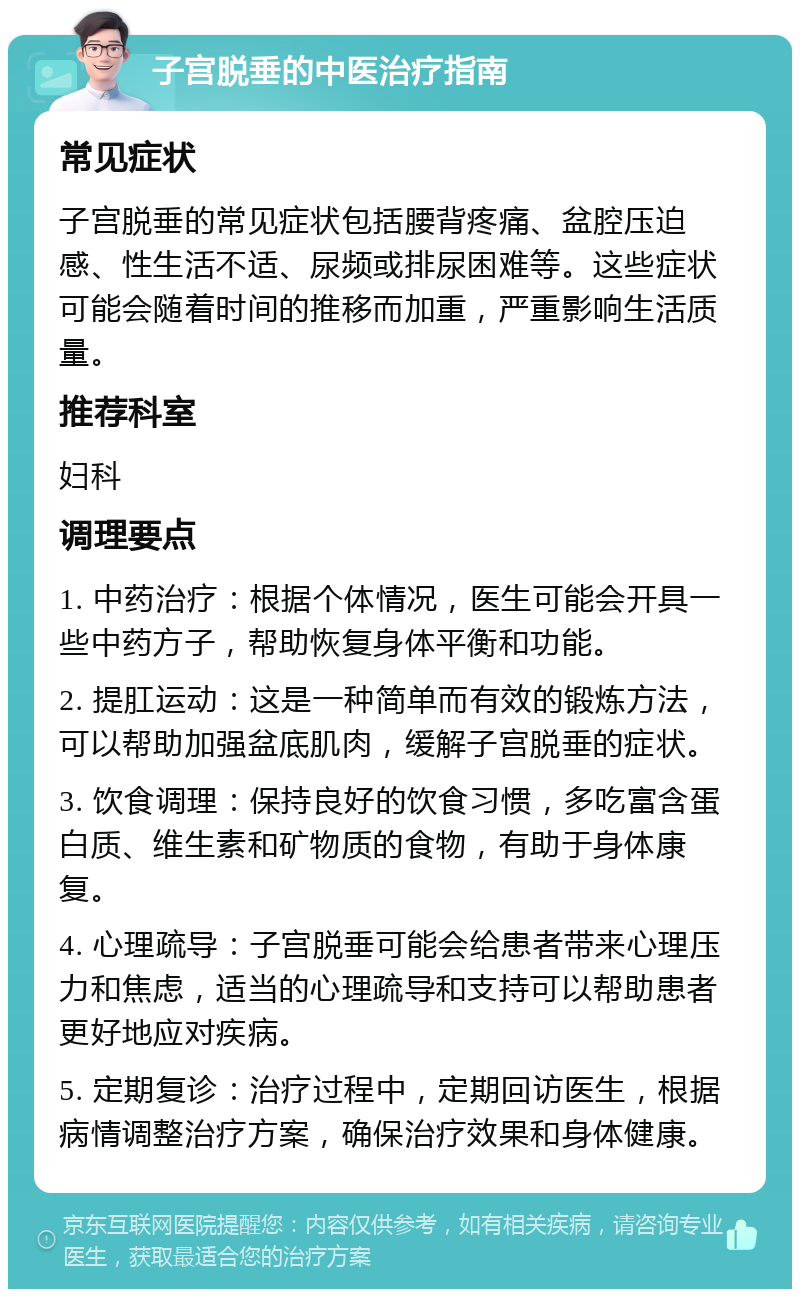 子宫脱垂的中医治疗指南 常见症状 子宫脱垂的常见症状包括腰背疼痛、盆腔压迫感、性生活不适、尿频或排尿困难等。这些症状可能会随着时间的推移而加重，严重影响生活质量。 推荐科室 妇科 调理要点 1. 中药治疗：根据个体情况，医生可能会开具一些中药方子，帮助恢复身体平衡和功能。 2. 提肛运动：这是一种简单而有效的锻炼方法，可以帮助加强盆底肌肉，缓解子宫脱垂的症状。 3. 饮食调理：保持良好的饮食习惯，多吃富含蛋白质、维生素和矿物质的食物，有助于身体康复。 4. 心理疏导：子宫脱垂可能会给患者带来心理压力和焦虑，适当的心理疏导和支持可以帮助患者更好地应对疾病。 5. 定期复诊：治疗过程中，定期回访医生，根据病情调整治疗方案，确保治疗效果和身体健康。