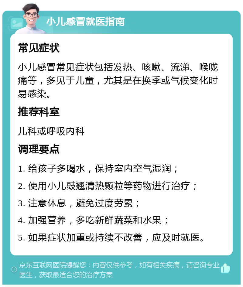 小儿感冒就医指南 常见症状 小儿感冒常见症状包括发热、咳嗽、流涕、喉咙痛等，多见于儿童，尤其是在换季或气候变化时易感染。 推荐科室 儿科或呼吸内科 调理要点 1. 给孩子多喝水，保持室内空气湿润； 2. 使用小儿豉翘清热颗粒等药物进行治疗； 3. 注意休息，避免过度劳累； 4. 加强营养，多吃新鲜蔬菜和水果； 5. 如果症状加重或持续不改善，应及时就医。