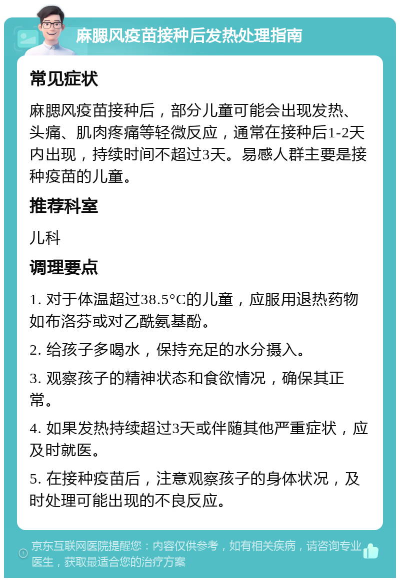 麻腮风疫苗接种后发热处理指南 常见症状 麻腮风疫苗接种后，部分儿童可能会出现发热、头痛、肌肉疼痛等轻微反应，通常在接种后1-2天内出现，持续时间不超过3天。易感人群主要是接种疫苗的儿童。 推荐科室 儿科 调理要点 1. 对于体温超过38.5°C的儿童，应服用退热药物如布洛芬或对乙酰氨基酚。 2. 给孩子多喝水，保持充足的水分摄入。 3. 观察孩子的精神状态和食欲情况，确保其正常。 4. 如果发热持续超过3天或伴随其他严重症状，应及时就医。 5. 在接种疫苗后，注意观察孩子的身体状况，及时处理可能出现的不良反应。