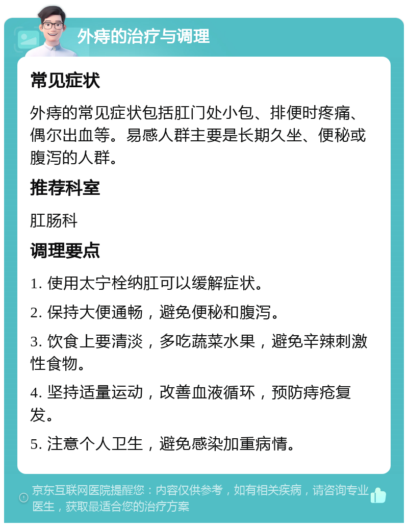 外痔的治疗与调理 常见症状 外痔的常见症状包括肛门处小包、排便时疼痛、偶尔出血等。易感人群主要是长期久坐、便秘或腹泻的人群。 推荐科室 肛肠科 调理要点 1. 使用太宁栓纳肛可以缓解症状。 2. 保持大便通畅，避免便秘和腹泻。 3. 饮食上要清淡，多吃蔬菜水果，避免辛辣刺激性食物。 4. 坚持适量运动，改善血液循环，预防痔疮复发。 5. 注意个人卫生，避免感染加重病情。