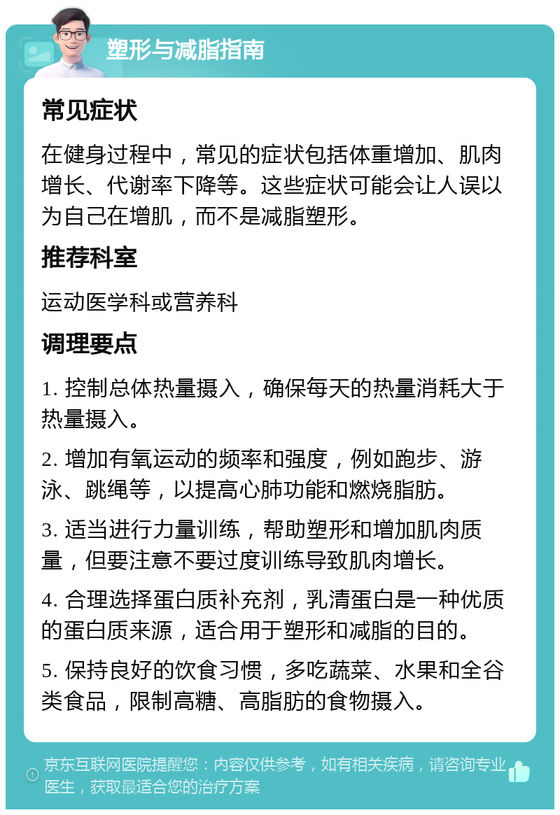 塑形与减脂指南 常见症状 在健身过程中，常见的症状包括体重增加、肌肉增长、代谢率下降等。这些症状可能会让人误以为自己在增肌，而不是减脂塑形。 推荐科室 运动医学科或营养科 调理要点 1. 控制总体热量摄入，确保每天的热量消耗大于热量摄入。 2. 增加有氧运动的频率和强度，例如跑步、游泳、跳绳等，以提高心肺功能和燃烧脂肪。 3. 适当进行力量训练，帮助塑形和增加肌肉质量，但要注意不要过度训练导致肌肉增长。 4. 合理选择蛋白质补充剂，乳清蛋白是一种优质的蛋白质来源，适合用于塑形和减脂的目的。 5. 保持良好的饮食习惯，多吃蔬菜、水果和全谷类食品，限制高糖、高脂肪的食物摄入。