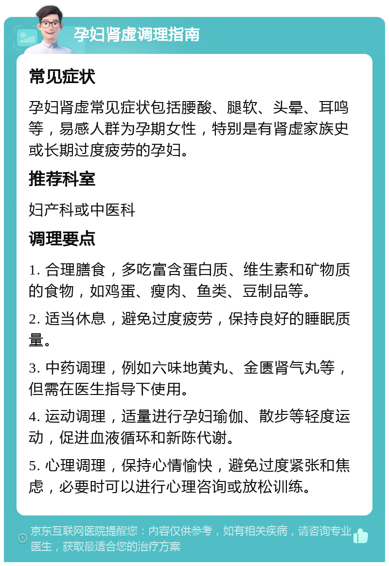 孕妇肾虚调理指南 常见症状 孕妇肾虚常见症状包括腰酸、腿软、头晕、耳鸣等，易感人群为孕期女性，特别是有肾虚家族史或长期过度疲劳的孕妇。 推荐科室 妇产科或中医科 调理要点 1. 合理膳食，多吃富含蛋白质、维生素和矿物质的食物，如鸡蛋、瘦肉、鱼类、豆制品等。 2. 适当休息，避免过度疲劳，保持良好的睡眠质量。 3. 中药调理，例如六味地黄丸、金匮肾气丸等，但需在医生指导下使用。 4. 运动调理，适量进行孕妇瑜伽、散步等轻度运动，促进血液循环和新陈代谢。 5. 心理调理，保持心情愉快，避免过度紧张和焦虑，必要时可以进行心理咨询或放松训练。