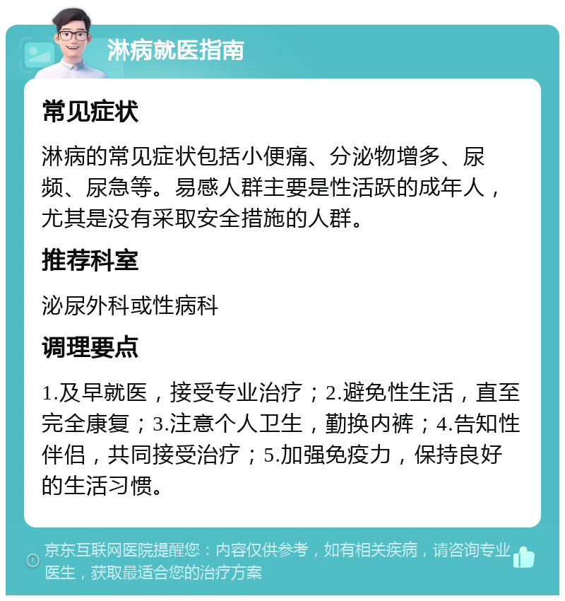 淋病就医指南 常见症状 淋病的常见症状包括小便痛、分泌物增多、尿频、尿急等。易感人群主要是性活跃的成年人，尤其是没有采取安全措施的人群。 推荐科室 泌尿外科或性病科 调理要点 1.及早就医，接受专业治疗；2.避免性生活，直至完全康复；3.注意个人卫生，勤换内裤；4.告知性伴侣，共同接受治疗；5.加强免疫力，保持良好的生活习惯。