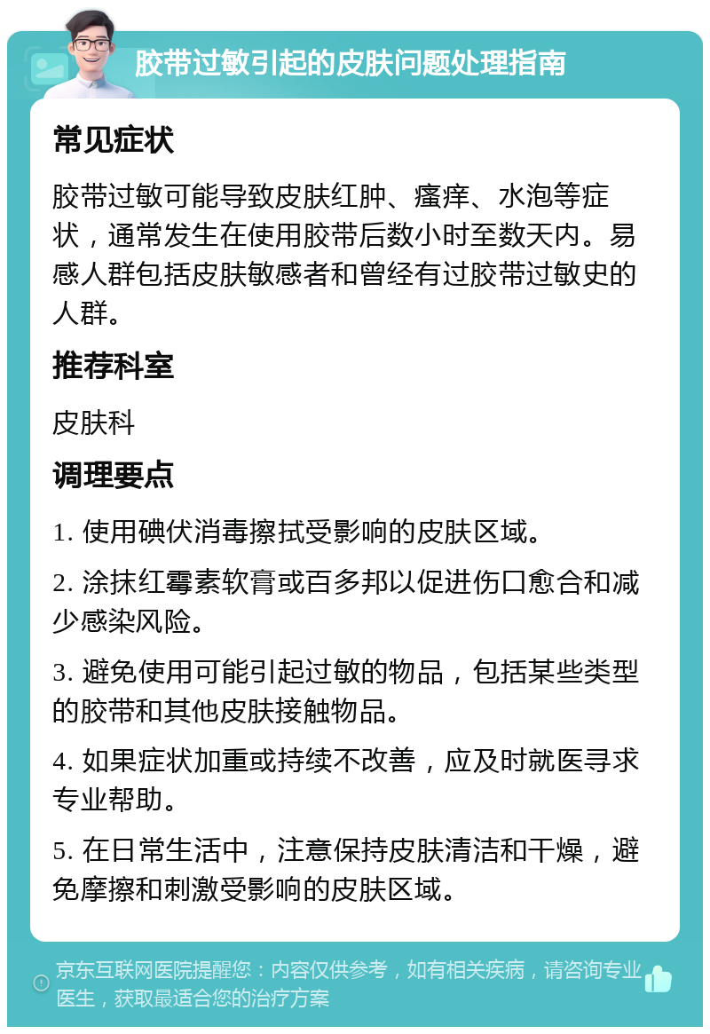 胶带过敏引起的皮肤问题处理指南 常见症状 胶带过敏可能导致皮肤红肿、瘙痒、水泡等症状，通常发生在使用胶带后数小时至数天内。易感人群包括皮肤敏感者和曾经有过胶带过敏史的人群。 推荐科室 皮肤科 调理要点 1. 使用碘伏消毒擦拭受影响的皮肤区域。 2. 涂抹红霉素软膏或百多邦以促进伤口愈合和减少感染风险。 3. 避免使用可能引起过敏的物品，包括某些类型的胶带和其他皮肤接触物品。 4. 如果症状加重或持续不改善，应及时就医寻求专业帮助。 5. 在日常生活中，注意保持皮肤清洁和干燥，避免摩擦和刺激受影响的皮肤区域。