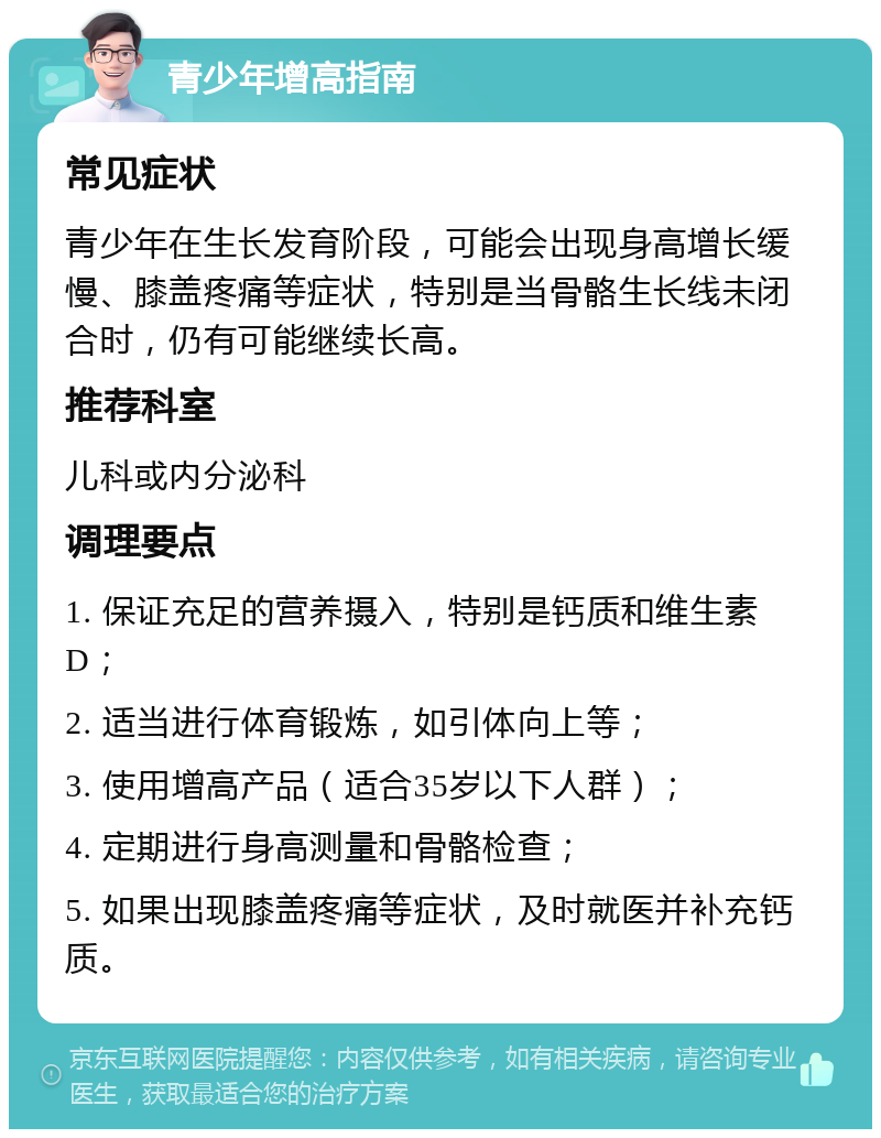 青少年增高指南 常见症状 青少年在生长发育阶段，可能会出现身高增长缓慢、膝盖疼痛等症状，特别是当骨骼生长线未闭合时，仍有可能继续长高。 推荐科室 儿科或内分泌科 调理要点 1. 保证充足的营养摄入，特别是钙质和维生素D； 2. 适当进行体育锻炼，如引体向上等； 3. 使用增高产品（适合35岁以下人群）； 4. 定期进行身高测量和骨骼检查； 5. 如果出现膝盖疼痛等症状，及时就医并补充钙质。