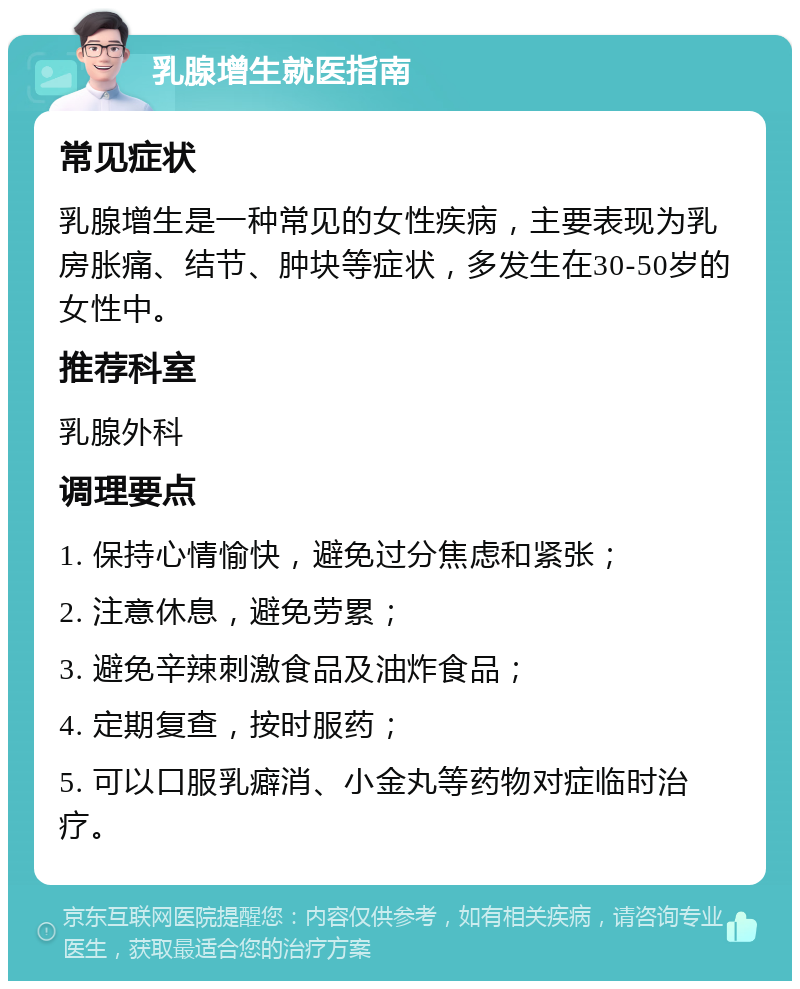 乳腺增生就医指南 常见症状 乳腺增生是一种常见的女性疾病，主要表现为乳房胀痛、结节、肿块等症状，多发生在30-50岁的女性中。 推荐科室 乳腺外科 调理要点 1. 保持心情愉快，避免过分焦虑和紧张； 2. 注意休息，避免劳累； 3. 避免辛辣刺激食品及油炸食品； 4. 定期复查，按时服药； 5. 可以口服乳癖消、小金丸等药物对症临时治疗。