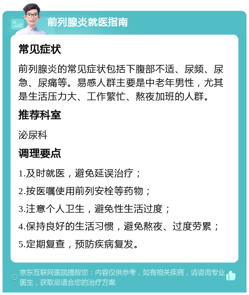 前列腺炎就医指南 常见症状 前列腺炎的常见症状包括下腹部不适、尿频、尿急、尿痛等。易感人群主要是中老年男性，尤其是生活压力大、工作繁忙、熬夜加班的人群。 推荐科室 泌尿科 调理要点 1.及时就医，避免延误治疗； 2.按医嘱使用前列安栓等药物； 3.注意个人卫生，避免性生活过度； 4.保持良好的生活习惯，避免熬夜、过度劳累； 5.定期复查，预防疾病复发。