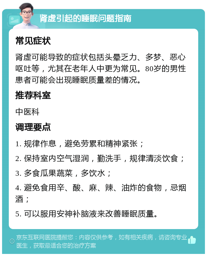 肾虚引起的睡眠问题指南 常见症状 肾虚可能导致的症状包括头晕乏力、多梦、恶心呕吐等，尤其在老年人中更为常见。80岁的男性患者可能会出现睡眠质量差的情况。 推荐科室 中医科 调理要点 1. 规律作息，避免劳累和精神紧张； 2. 保持室内空气湿润，勤洗手，规律清淡饮食； 3. 多食瓜果蔬菜，多饮水； 4. 避免食用辛、酸、麻、辣、油炸的食物，忌烟酒； 5. 可以服用安神补脑液来改善睡眠质量。