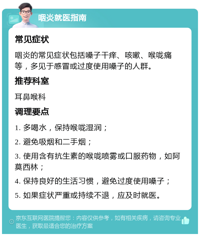 咽炎就医指南 常见症状 咽炎的常见症状包括嗓子干痒、咳嗽、喉咙痛等，多见于感冒或过度使用嗓子的人群。 推荐科室 耳鼻喉科 调理要点 1. 多喝水，保持喉咙湿润； 2. 避免吸烟和二手烟； 3. 使用含有抗生素的喉咙喷雾或口服药物，如阿莫西林； 4. 保持良好的生活习惯，避免过度使用嗓子； 5. 如果症状严重或持续不退，应及时就医。