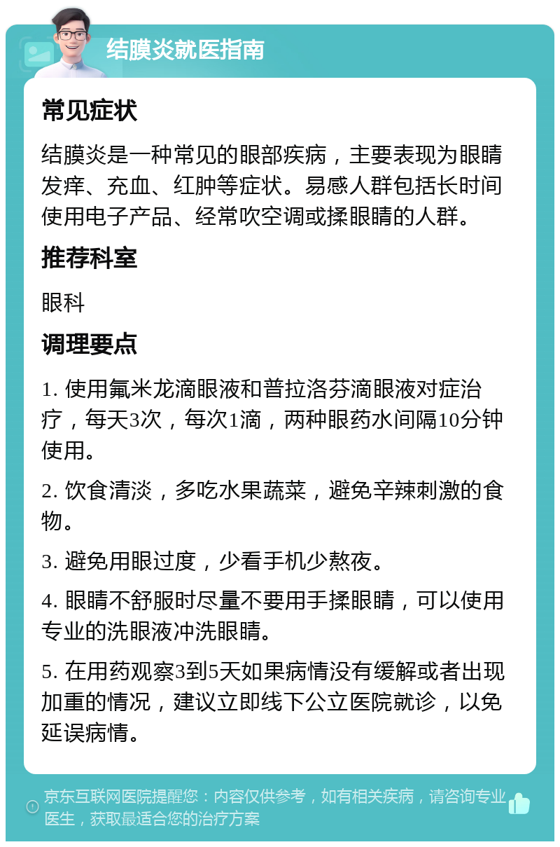 结膜炎就医指南 常见症状 结膜炎是一种常见的眼部疾病，主要表现为眼睛发痒、充血、红肿等症状。易感人群包括长时间使用电子产品、经常吹空调或揉眼睛的人群。 推荐科室 眼科 调理要点 1. 使用氟米龙滴眼液和普拉洛芬滴眼液对症治疗，每天3次，每次1滴，两种眼药水间隔10分钟使用。 2. 饮食清淡，多吃水果蔬菜，避免辛辣刺激的食物。 3. 避免用眼过度，少看手机少熬夜。 4. 眼睛不舒服时尽量不要用手揉眼睛，可以使用专业的洗眼液冲洗眼睛。 5. 在用药观察3到5天如果病情没有缓解或者出现加重的情况，建议立即线下公立医院就诊，以免延误病情。