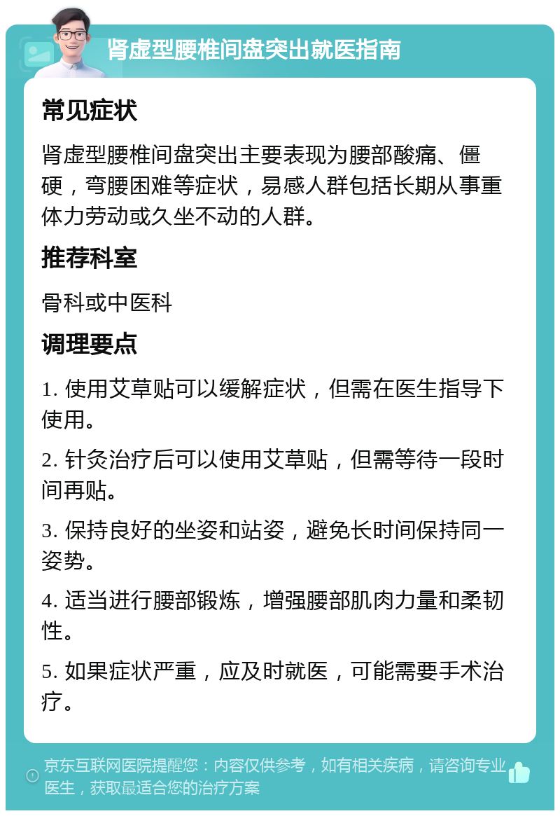 肾虚型腰椎间盘突出就医指南 常见症状 肾虚型腰椎间盘突出主要表现为腰部酸痛、僵硬，弯腰困难等症状，易感人群包括长期从事重体力劳动或久坐不动的人群。 推荐科室 骨科或中医科 调理要点 1. 使用艾草贴可以缓解症状，但需在医生指导下使用。 2. 针灸治疗后可以使用艾草贴，但需等待一段时间再贴。 3. 保持良好的坐姿和站姿，避免长时间保持同一姿势。 4. 适当进行腰部锻炼，增强腰部肌肉力量和柔韧性。 5. 如果症状严重，应及时就医，可能需要手术治疗。