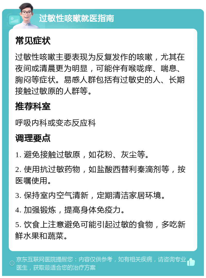 过敏性咳嗽就医指南 常见症状 过敏性咳嗽主要表现为反复发作的咳嗽，尤其在夜间或清晨更为明显，可能伴有喉咙痒、喘息、胸闷等症状。易感人群包括有过敏史的人、长期接触过敏原的人群等。 推荐科室 呼吸内科或变态反应科 调理要点 1. 避免接触过敏原，如花粉、灰尘等。 2. 使用抗过敏药物，如盐酸西替利秦滴剂等，按医嘱使用。 3. 保持室内空气清新，定期清洁家居环境。 4. 加强锻炼，提高身体免疫力。 5. 饮食上注意避免可能引起过敏的食物，多吃新鲜水果和蔬菜。