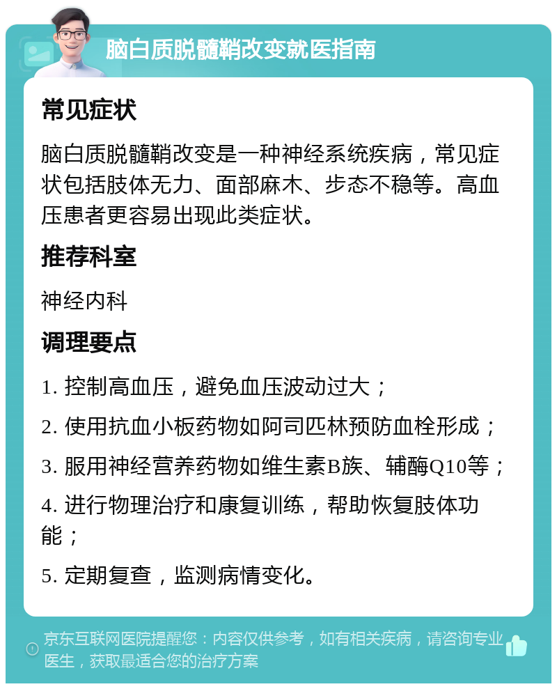 脑白质脱髓鞘改变就医指南 常见症状 脑白质脱髓鞘改变是一种神经系统疾病，常见症状包括肢体无力、面部麻木、步态不稳等。高血压患者更容易出现此类症状。 推荐科室 神经内科 调理要点 1. 控制高血压，避免血压波动过大； 2. 使用抗血小板药物如阿司匹林预防血栓形成； 3. 服用神经营养药物如维生素B族、辅酶Q10等； 4. 进行物理治疗和康复训练，帮助恢复肢体功能； 5. 定期复查，监测病情变化。