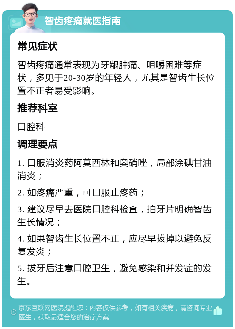 智齿疼痛就医指南 常见症状 智齿疼痛通常表现为牙龈肿痛、咀嚼困难等症状，多见于20-30岁的年轻人，尤其是智齿生长位置不正者易受影响。 推荐科室 口腔科 调理要点 1. 口服消炎药阿莫西林和奥硝唑，局部涂碘甘油消炎； 2. 如疼痛严重，可口服止疼药； 3. 建议尽早去医院口腔科检查，拍牙片明确智齿生长情况； 4. 如果智齿生长位置不正，应尽早拔掉以避免反复发炎； 5. 拔牙后注意口腔卫生，避免感染和并发症的发生。