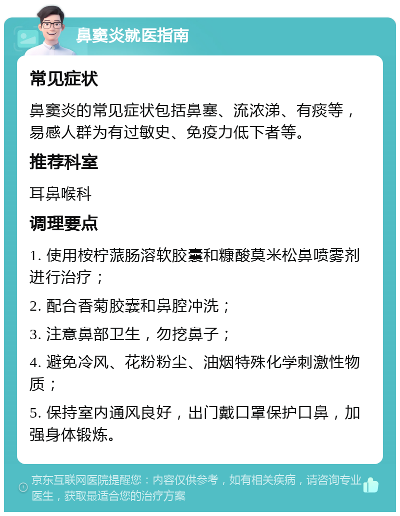 鼻窦炎就医指南 常见症状 鼻窦炎的常见症状包括鼻塞、流浓涕、有痰等，易感人群为有过敏史、免疫力低下者等。 推荐科室 耳鼻喉科 调理要点 1. 使用桉柠蒎肠溶软胶囊和糠酸莫米松鼻喷雾剂进行治疗； 2. 配合香菊胶囊和鼻腔冲洗； 3. 注意鼻部卫生，勿挖鼻子； 4. 避免冷风、花粉粉尘、油烟特殊化学刺激性物质； 5. 保持室内通风良好，出门戴口罩保护口鼻，加强身体锻炼。