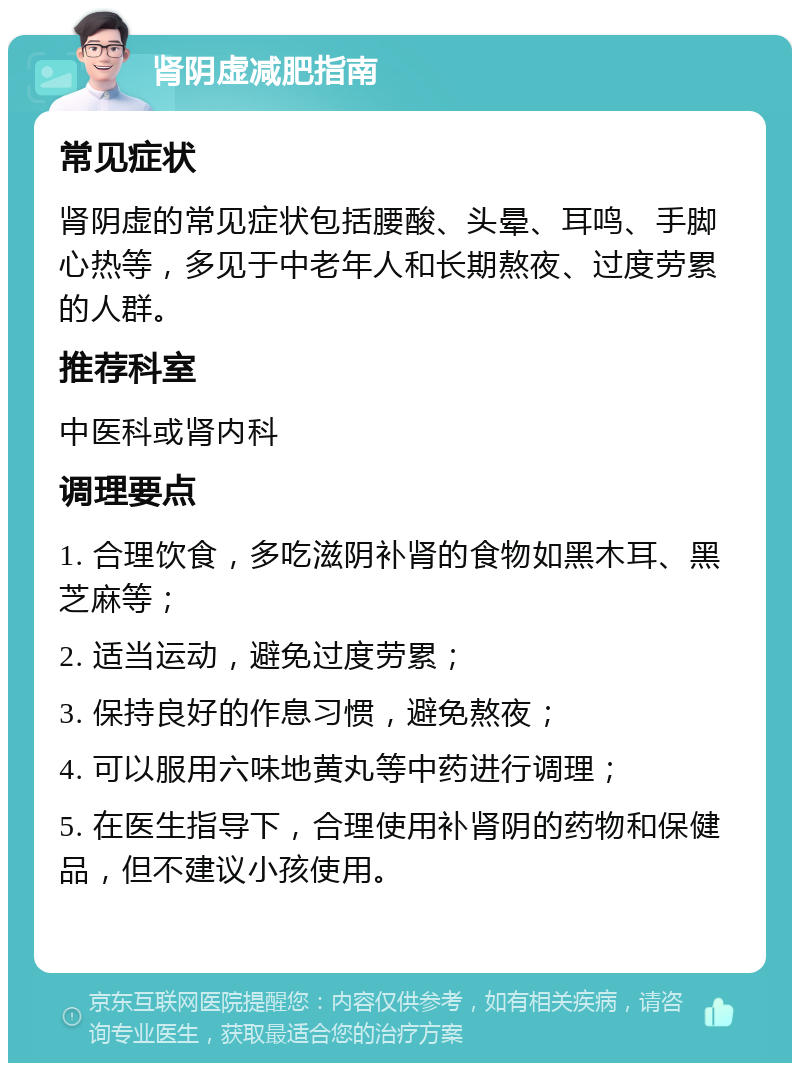 肾阴虚减肥指南 常见症状 肾阴虚的常见症状包括腰酸、头晕、耳鸣、手脚心热等，多见于中老年人和长期熬夜、过度劳累的人群。 推荐科室 中医科或肾内科 调理要点 1. 合理饮食，多吃滋阴补肾的食物如黑木耳、黑芝麻等； 2. 适当运动，避免过度劳累； 3. 保持良好的作息习惯，避免熬夜； 4. 可以服用六味地黄丸等中药进行调理； 5. 在医生指导下，合理使用补肾阴的药物和保健品，但不建议小孩使用。