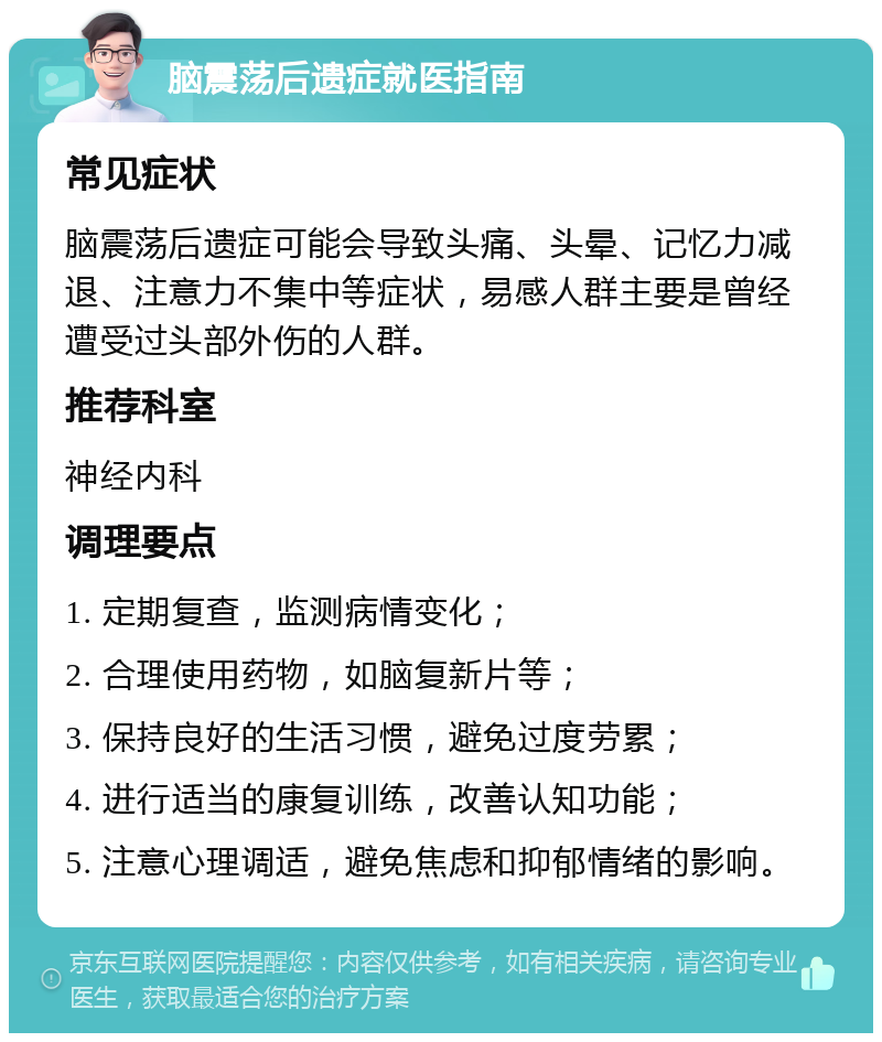 脑震荡后遗症就医指南 常见症状 脑震荡后遗症可能会导致头痛、头晕、记忆力减退、注意力不集中等症状，易感人群主要是曾经遭受过头部外伤的人群。 推荐科室 神经内科 调理要点 1. 定期复查，监测病情变化； 2. 合理使用药物，如脑复新片等； 3. 保持良好的生活习惯，避免过度劳累； 4. 进行适当的康复训练，改善认知功能； 5. 注意心理调适，避免焦虑和抑郁情绪的影响。