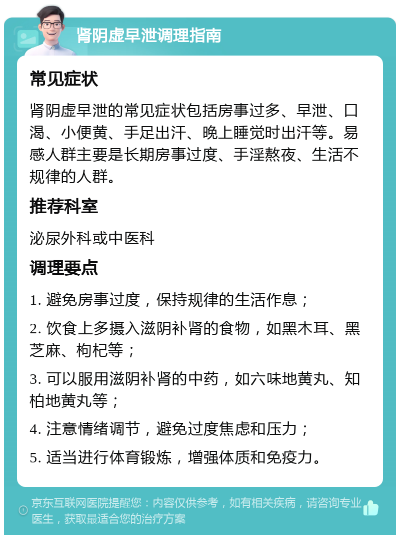 肾阴虚早泄调理指南 常见症状 肾阴虚早泄的常见症状包括房事过多、早泄、口渴、小便黄、手足出汗、晚上睡觉时出汗等。易感人群主要是长期房事过度、手淫熬夜、生活不规律的人群。 推荐科室 泌尿外科或中医科 调理要点 1. 避免房事过度，保持规律的生活作息； 2. 饮食上多摄入滋阴补肾的食物，如黑木耳、黑芝麻、枸杞等； 3. 可以服用滋阴补肾的中药，如六味地黄丸、知柏地黄丸等； 4. 注意情绪调节，避免过度焦虑和压力； 5. 适当进行体育锻炼，增强体质和免疫力。