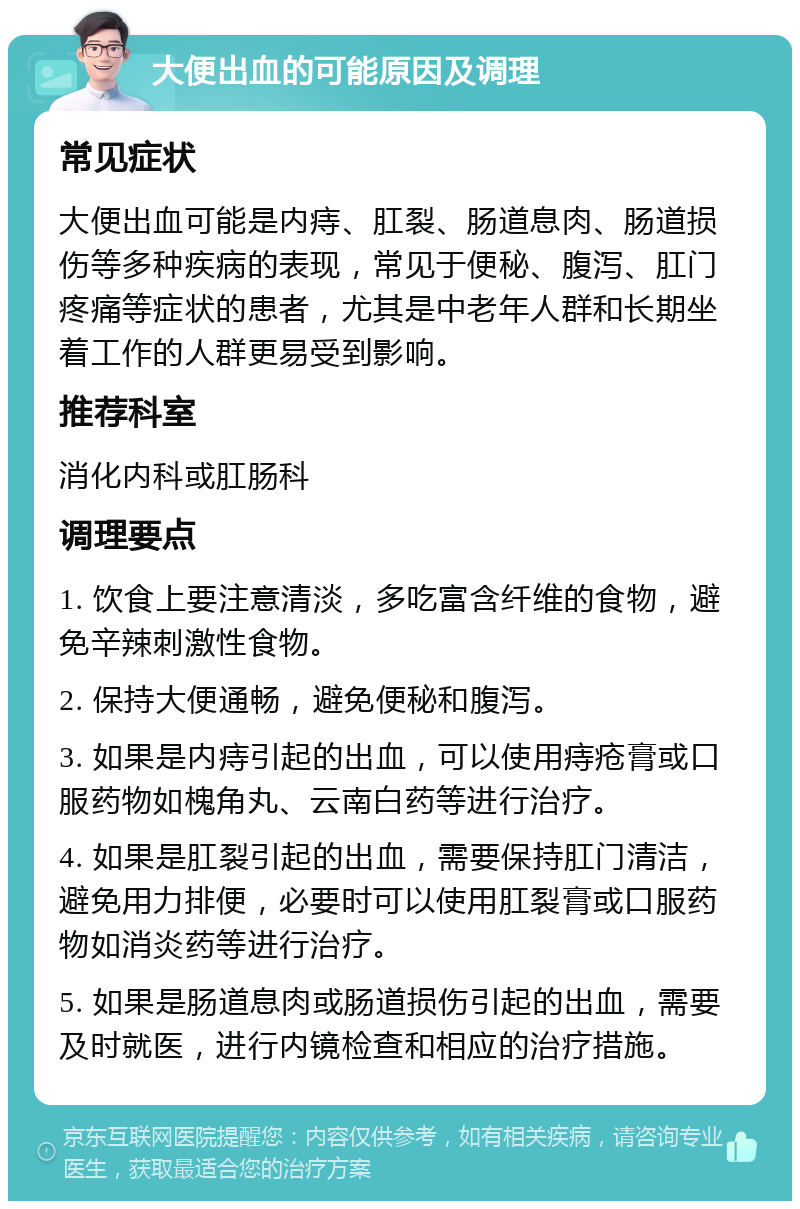 大便出血的可能原因及调理 常见症状 大便出血可能是内痔、肛裂、肠道息肉、肠道损伤等多种疾病的表现，常见于便秘、腹泻、肛门疼痛等症状的患者，尤其是中老年人群和长期坐着工作的人群更易受到影响。 推荐科室 消化内科或肛肠科 调理要点 1. 饮食上要注意清淡，多吃富含纤维的食物，避免辛辣刺激性食物。 2. 保持大便通畅，避免便秘和腹泻。 3. 如果是内痔引起的出血，可以使用痔疮膏或口服药物如槐角丸、云南白药等进行治疗。 4. 如果是肛裂引起的出血，需要保持肛门清洁，避免用力排便，必要时可以使用肛裂膏或口服药物如消炎药等进行治疗。 5. 如果是肠道息肉或肠道损伤引起的出血，需要及时就医，进行内镜检查和相应的治疗措施。