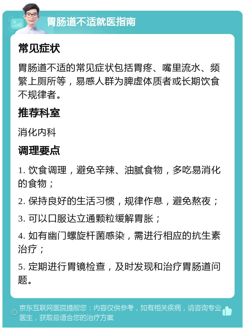 胃肠道不适就医指南 常见症状 胃肠道不适的常见症状包括胃疼、嘴里流水、频繁上厕所等，易感人群为脾虚体质者或长期饮食不规律者。 推荐科室 消化内科 调理要点 1. 饮食调理，避免辛辣、油腻食物，多吃易消化的食物； 2. 保持良好的生活习惯，规律作息，避免熬夜； 3. 可以口服达立通颗粒缓解胃胀； 4. 如有幽门螺旋杆菌感染，需进行相应的抗生素治疗； 5. 定期进行胃镜检查，及时发现和治疗胃肠道问题。