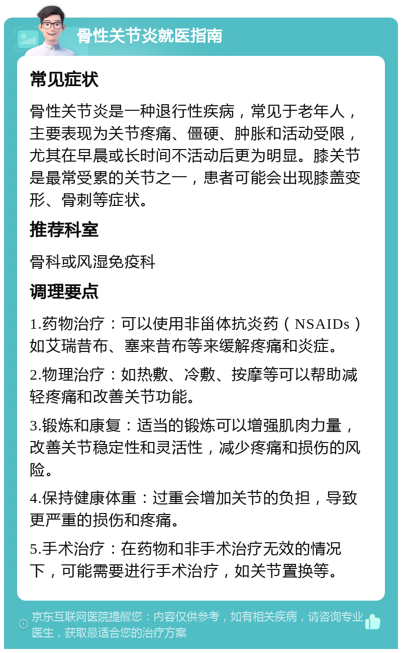 骨性关节炎就医指南 常见症状 骨性关节炎是一种退行性疾病，常见于老年人，主要表现为关节疼痛、僵硬、肿胀和活动受限，尤其在早晨或长时间不活动后更为明显。膝关节是最常受累的关节之一，患者可能会出现膝盖变形、骨刺等症状。 推荐科室 骨科或风湿免疫科 调理要点 1.药物治疗：可以使用非甾体抗炎药（NSAIDs）如艾瑞昔布、塞来昔布等来缓解疼痛和炎症。 2.物理治疗：如热敷、冷敷、按摩等可以帮助减轻疼痛和改善关节功能。 3.锻炼和康复：适当的锻炼可以增强肌肉力量，改善关节稳定性和灵活性，减少疼痛和损伤的风险。 4.保持健康体重：过重会增加关节的负担，导致更严重的损伤和疼痛。 5.手术治疗：在药物和非手术治疗无效的情况下，可能需要进行手术治疗，如关节置换等。