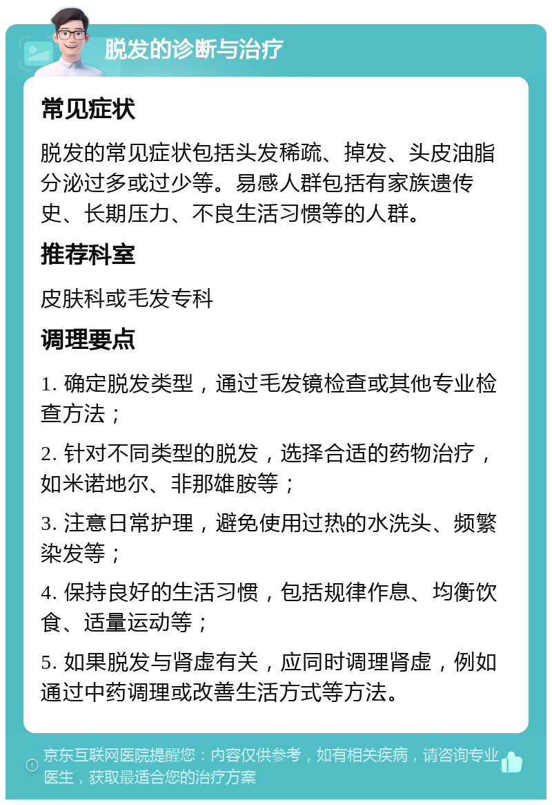 脱发的诊断与治疗 常见症状 脱发的常见症状包括头发稀疏、掉发、头皮油脂分泌过多或过少等。易感人群包括有家族遗传史、长期压力、不良生活习惯等的人群。 推荐科室 皮肤科或毛发专科 调理要点 1. 确定脱发类型，通过毛发镜检查或其他专业检查方法； 2. 针对不同类型的脱发，选择合适的药物治疗，如米诺地尔、非那雄胺等； 3. 注意日常护理，避免使用过热的水洗头、频繁染发等； 4. 保持良好的生活习惯，包括规律作息、均衡饮食、适量运动等； 5. 如果脱发与肾虚有关，应同时调理肾虚，例如通过中药调理或改善生活方式等方法。