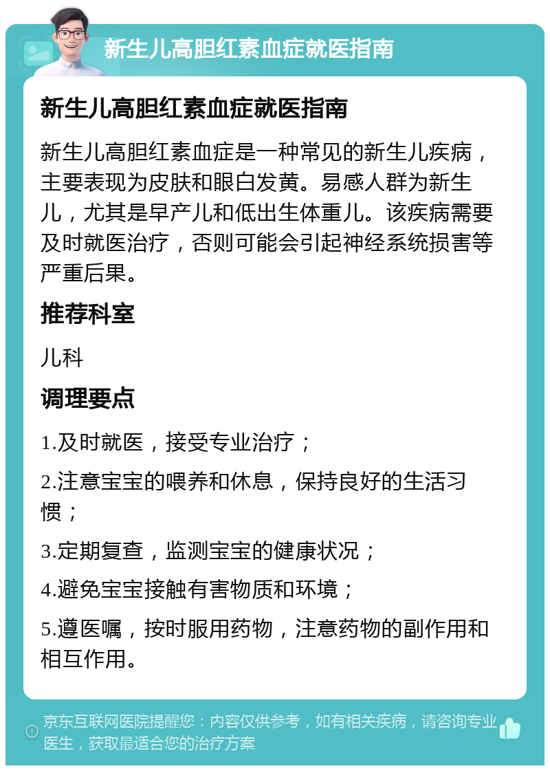 新生儿高胆红素血症就医指南 新生儿高胆红素血症就医指南 新生儿高胆红素血症是一种常见的新生儿疾病，主要表现为皮肤和眼白发黄。易感人群为新生儿，尤其是早产儿和低出生体重儿。该疾病需要及时就医治疗，否则可能会引起神经系统损害等严重后果。 推荐科室 儿科 调理要点 1.及时就医，接受专业治疗； 2.注意宝宝的喂养和休息，保持良好的生活习惯； 3.定期复查，监测宝宝的健康状况； 4.避免宝宝接触有害物质和环境； 5.遵医嘱，按时服用药物，注意药物的副作用和相互作用。