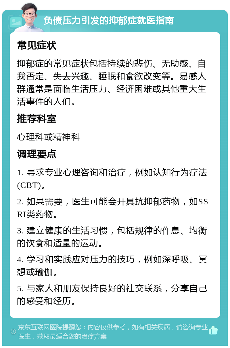 负债压力引发的抑郁症就医指南 常见症状 抑郁症的常见症状包括持续的悲伤、无助感、自我否定、失去兴趣、睡眠和食欲改变等。易感人群通常是面临生活压力、经济困难或其他重大生活事件的人们。 推荐科室 心理科或精神科 调理要点 1. 寻求专业心理咨询和治疗，例如认知行为疗法(CBT)。 2. 如果需要，医生可能会开具抗抑郁药物，如SSRI类药物。 3. 建立健康的生活习惯，包括规律的作息、均衡的饮食和适量的运动。 4. 学习和实践应对压力的技巧，例如深呼吸、冥想或瑜伽。 5. 与家人和朋友保持良好的社交联系，分享自己的感受和经历。