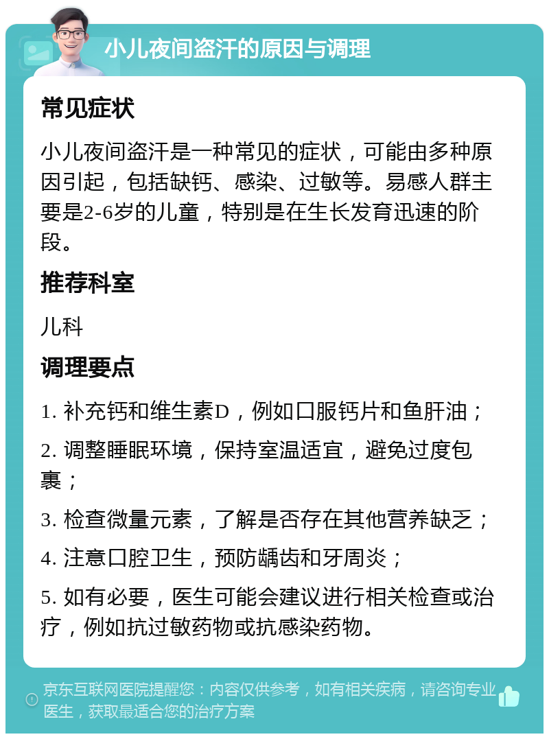 小儿夜间盗汗的原因与调理 常见症状 小儿夜间盗汗是一种常见的症状，可能由多种原因引起，包括缺钙、感染、过敏等。易感人群主要是2-6岁的儿童，特别是在生长发育迅速的阶段。 推荐科室 儿科 调理要点 1. 补充钙和维生素D，例如口服钙片和鱼肝油； 2. 调整睡眠环境，保持室温适宜，避免过度包裹； 3. 检查微量元素，了解是否存在其他营养缺乏； 4. 注意口腔卫生，预防龋齿和牙周炎； 5. 如有必要，医生可能会建议进行相关检查或治疗，例如抗过敏药物或抗感染药物。