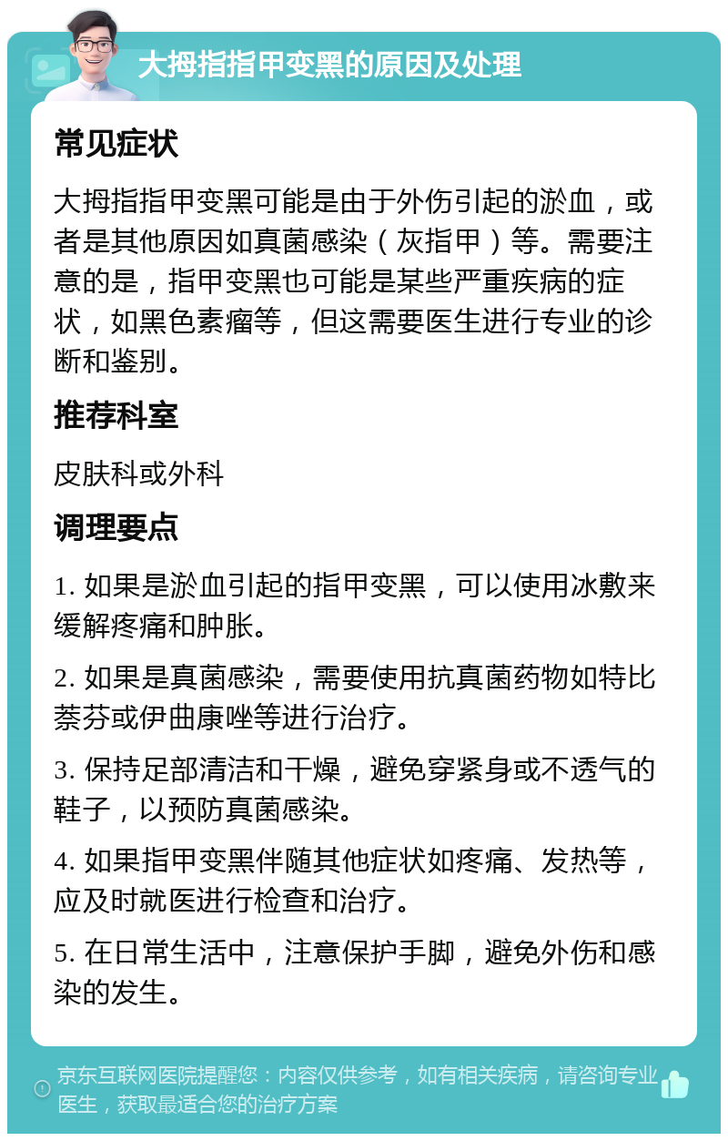 大拇指指甲变黑的原因及处理 常见症状 大拇指指甲变黑可能是由于外伤引起的淤血，或者是其他原因如真菌感染（灰指甲）等。需要注意的是，指甲变黑也可能是某些严重疾病的症状，如黑色素瘤等，但这需要医生进行专业的诊断和鉴别。 推荐科室 皮肤科或外科 调理要点 1. 如果是淤血引起的指甲变黑，可以使用冰敷来缓解疼痛和肿胀。 2. 如果是真菌感染，需要使用抗真菌药物如特比萘芬或伊曲康唑等进行治疗。 3. 保持足部清洁和干燥，避免穿紧身或不透气的鞋子，以预防真菌感染。 4. 如果指甲变黑伴随其他症状如疼痛、发热等，应及时就医进行检查和治疗。 5. 在日常生活中，注意保护手脚，避免外伤和感染的发生。