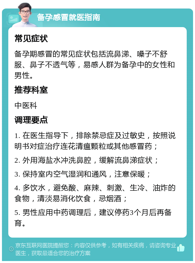 备孕感冒就医指南 常见症状 备孕期感冒的常见症状包括流鼻涕、嗓子不舒服、鼻子不透气等，易感人群为备孕中的女性和男性。 推荐科室 中医科 调理要点 1. 在医生指导下，排除禁忌症及过敏史，按照说明书对症治疗连花清瘟颗粒或其他感冒药； 2. 外用海盐水冲洗鼻腔，缓解流鼻涕症状； 3. 保持室内空气湿润和通风，注意保暖； 4. 多饮水，避免酸、麻辣、刺激、生冷、油炸的食物，清淡易消化饮食，忌烟酒； 5. 男性应用中药调理后，建议停药3个月后再备育。