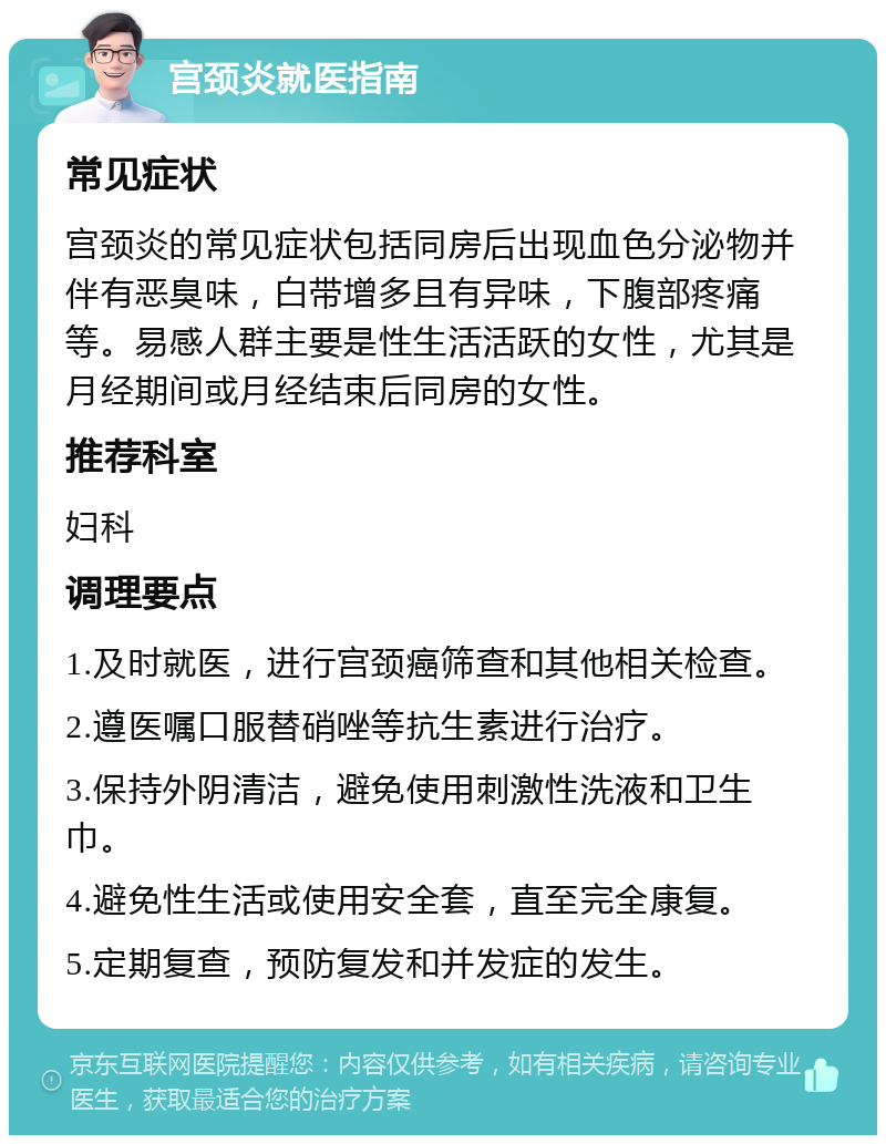 宫颈炎就医指南 常见症状 宫颈炎的常见症状包括同房后出现血色分泌物并伴有恶臭味，白带增多且有异味，下腹部疼痛等。易感人群主要是性生活活跃的女性，尤其是月经期间或月经结束后同房的女性。 推荐科室 妇科 调理要点 1.及时就医，进行宫颈癌筛查和其他相关检查。 2.遵医嘱口服替硝唑等抗生素进行治疗。 3.保持外阴清洁，避免使用刺激性洗液和卫生巾。 4.避免性生活或使用安全套，直至完全康复。 5.定期复查，预防复发和并发症的发生。