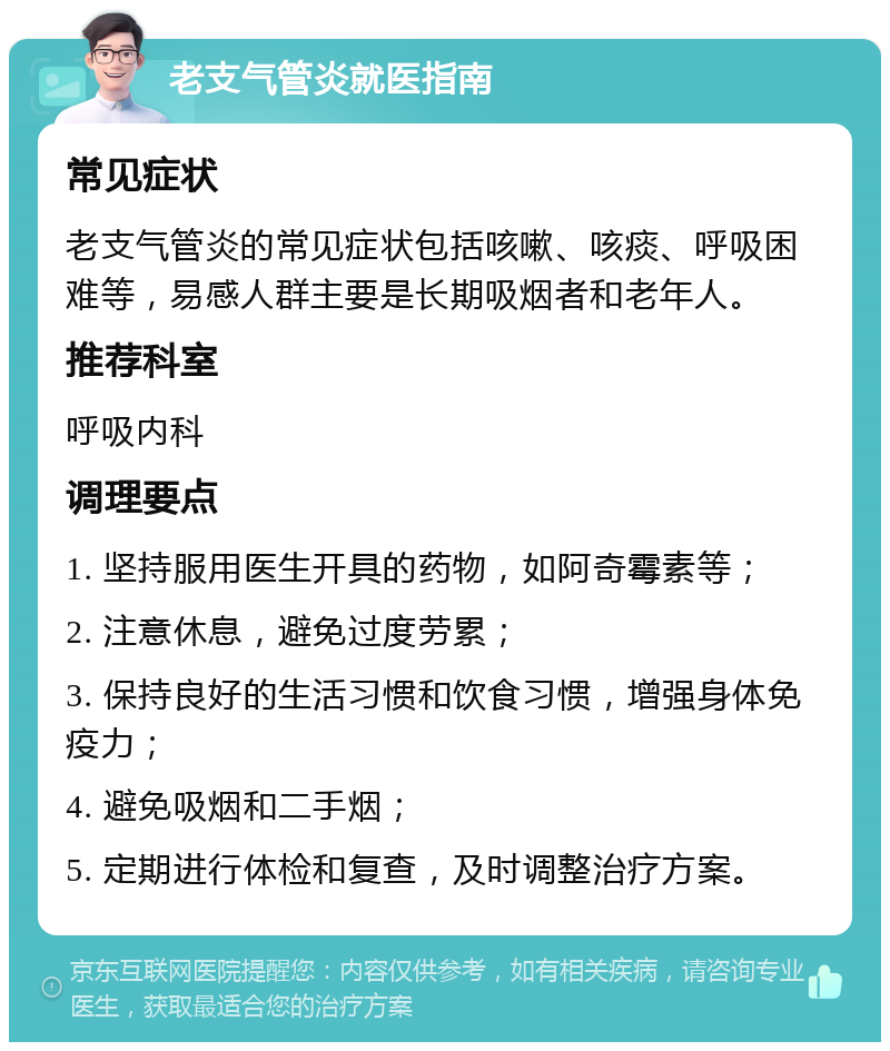 老支气管炎就医指南 常见症状 老支气管炎的常见症状包括咳嗽、咳痰、呼吸困难等，易感人群主要是长期吸烟者和老年人。 推荐科室 呼吸内科 调理要点 1. 坚持服用医生开具的药物，如阿奇霉素等； 2. 注意休息，避免过度劳累； 3. 保持良好的生活习惯和饮食习惯，增强身体免疫力； 4. 避免吸烟和二手烟； 5. 定期进行体检和复查，及时调整治疗方案。