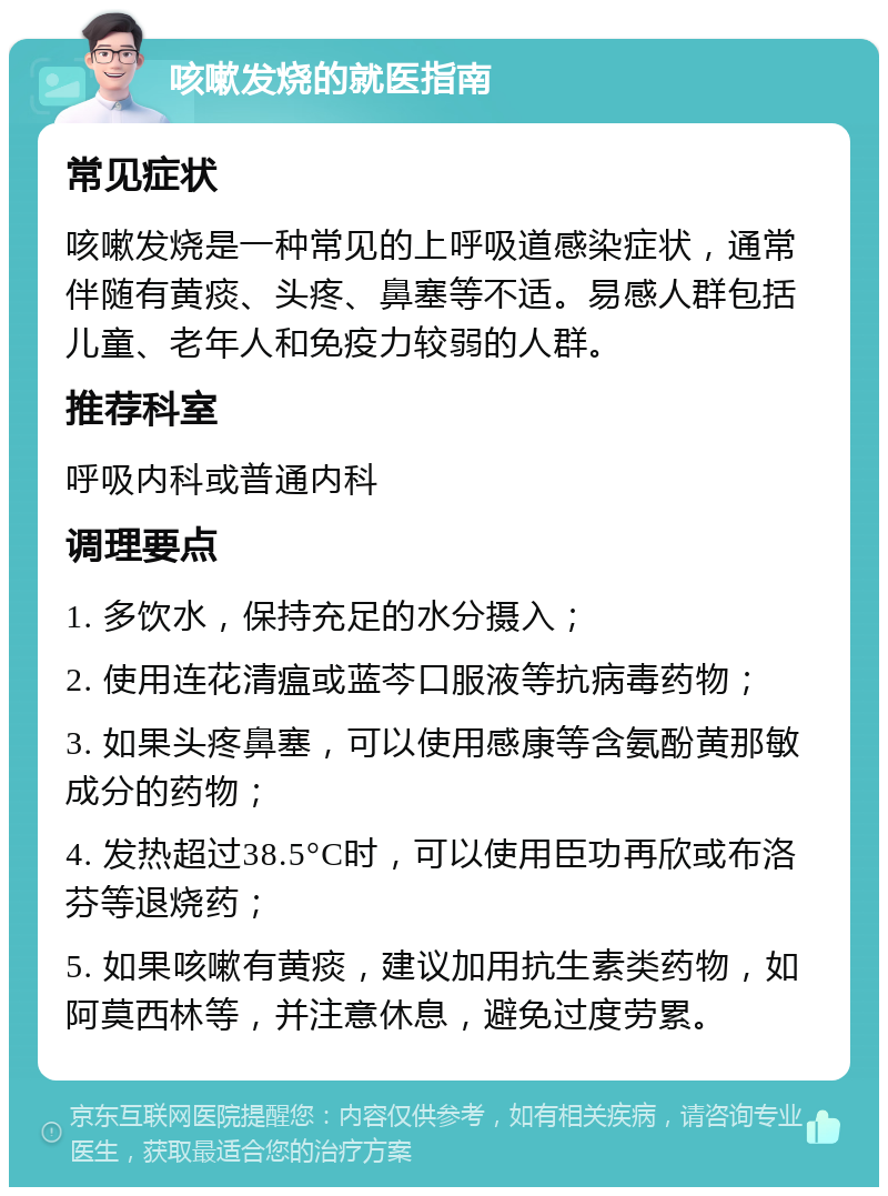 咳嗽发烧的就医指南 常见症状 咳嗽发烧是一种常见的上呼吸道感染症状，通常伴随有黄痰、头疼、鼻塞等不适。易感人群包括儿童、老年人和免疫力较弱的人群。 推荐科室 呼吸内科或普通内科 调理要点 1. 多饮水，保持充足的水分摄入； 2. 使用连花清瘟或蓝芩口服液等抗病毒药物； 3. 如果头疼鼻塞，可以使用感康等含氨酚黄那敏成分的药物； 4. 发热超过38.5°C时，可以使用臣功再欣或布洛芬等退烧药； 5. 如果咳嗽有黄痰，建议加用抗生素类药物，如阿莫西林等，并注意休息，避免过度劳累。