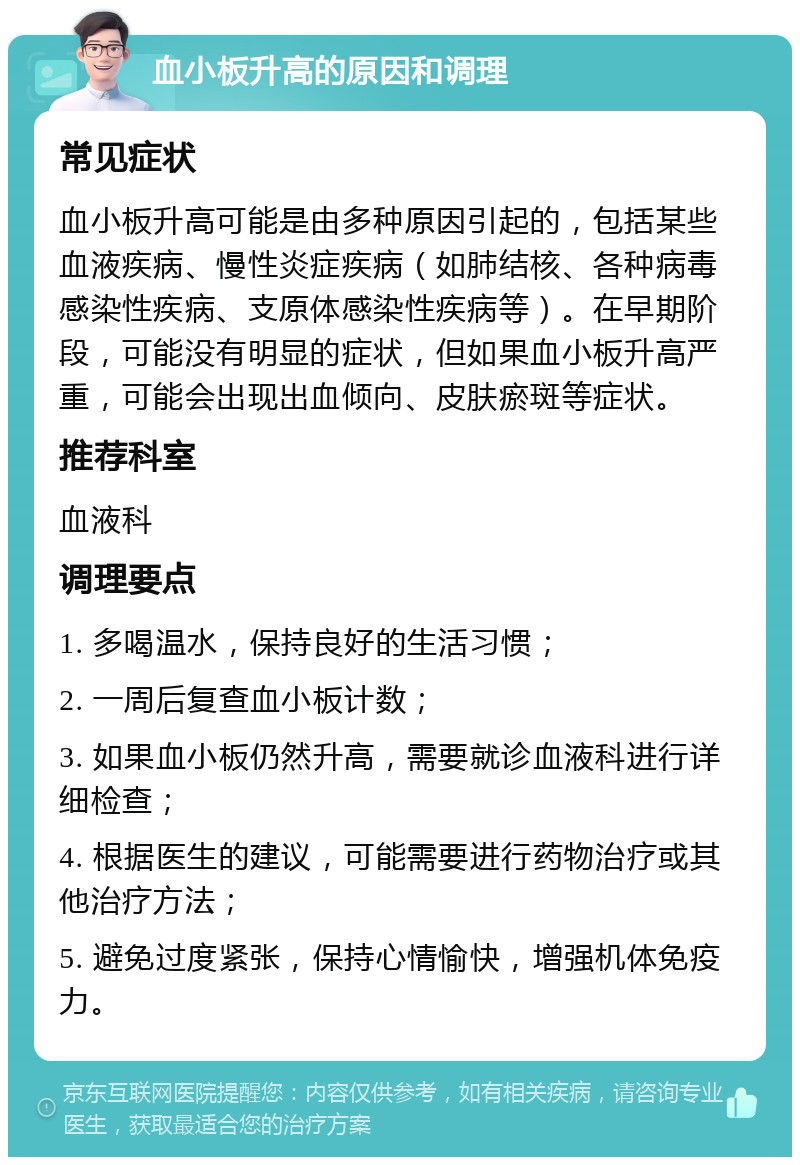 血小板升高的原因和调理 常见症状 血小板升高可能是由多种原因引起的，包括某些血液疾病、慢性炎症疾病（如肺结核、各种病毒感染性疾病、支原体感染性疾病等）。在早期阶段，可能没有明显的症状，但如果血小板升高严重，可能会出现出血倾向、皮肤瘀斑等症状。 推荐科室 血液科 调理要点 1. 多喝温水，保持良好的生活习惯； 2. 一周后复查血小板计数； 3. 如果血小板仍然升高，需要就诊血液科进行详细检查； 4. 根据医生的建议，可能需要进行药物治疗或其他治疗方法； 5. 避免过度紧张，保持心情愉快，增强机体免疫力。