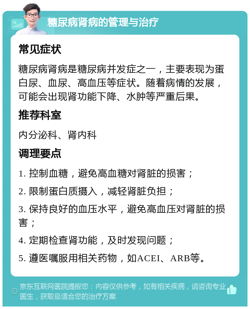 糖尿病肾病的管理与治疗 常见症状 糖尿病肾病是糖尿病并发症之一，主要表现为蛋白尿、血尿、高血压等症状。随着病情的发展，可能会出现肾功能下降、水肿等严重后果。 推荐科室 内分泌科、肾内科 调理要点 1. 控制血糖，避免高血糖对肾脏的损害； 2. 限制蛋白质摄入，减轻肾脏负担； 3. 保持良好的血压水平，避免高血压对肾脏的损害； 4. 定期检查肾功能，及时发现问题； 5. 遵医嘱服用相关药物，如ACEI、ARB等。