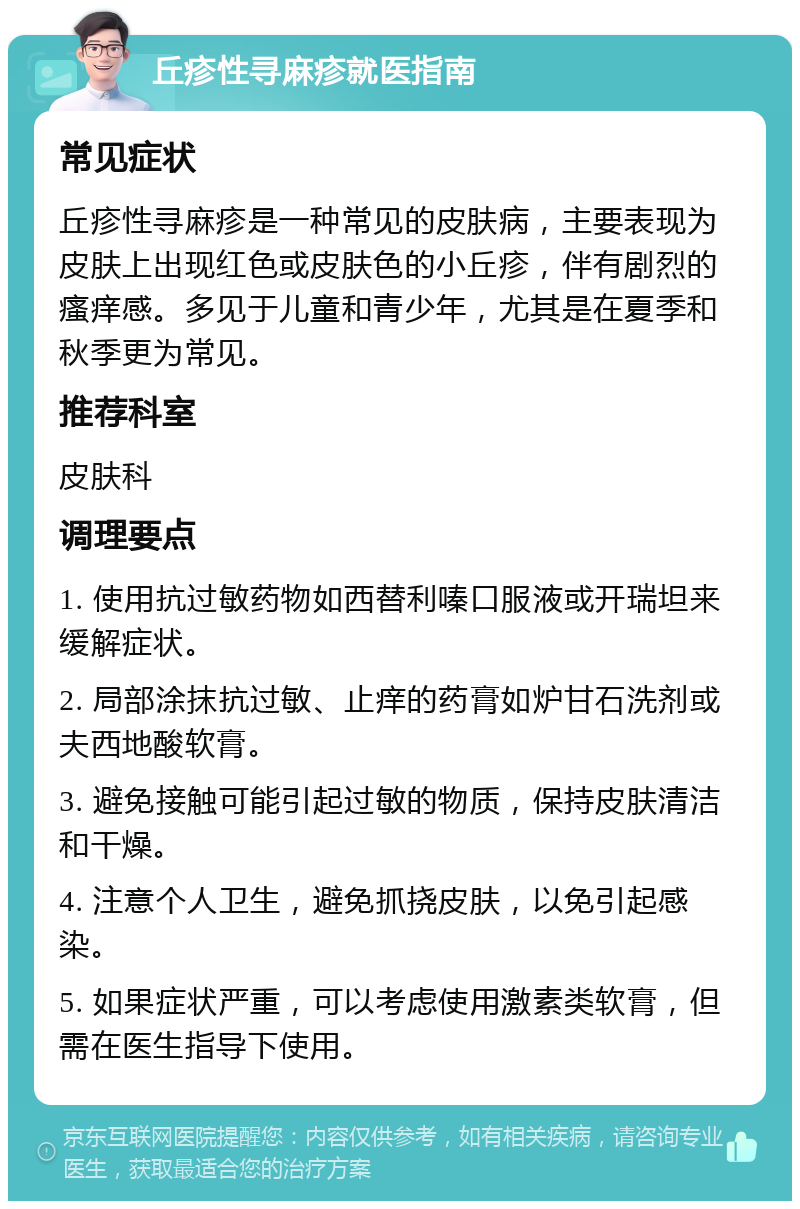 丘疹性寻麻疹就医指南 常见症状 丘疹性寻麻疹是一种常见的皮肤病，主要表现为皮肤上出现红色或皮肤色的小丘疹，伴有剧烈的瘙痒感。多见于儿童和青少年，尤其是在夏季和秋季更为常见。 推荐科室 皮肤科 调理要点 1. 使用抗过敏药物如西替利嗪口服液或开瑞坦来缓解症状。 2. 局部涂抹抗过敏、止痒的药膏如炉甘石洗剂或夫西地酸软膏。 3. 避免接触可能引起过敏的物质，保持皮肤清洁和干燥。 4. 注意个人卫生，避免抓挠皮肤，以免引起感染。 5. 如果症状严重，可以考虑使用激素类软膏，但需在医生指导下使用。