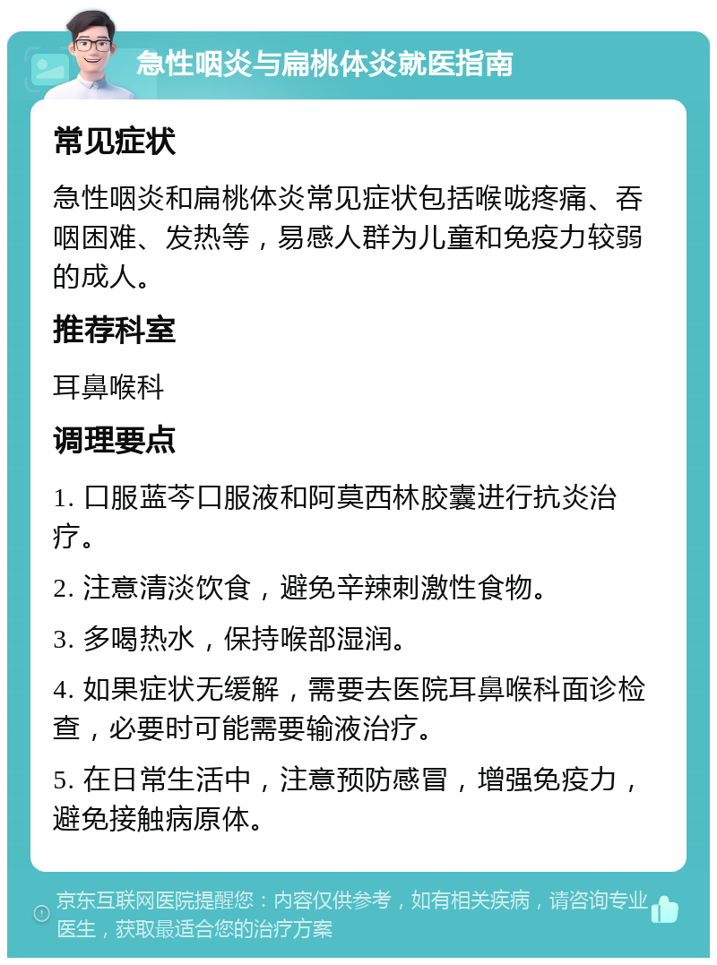 急性咽炎与扁桃体炎就医指南 常见症状 急性咽炎和扁桃体炎常见症状包括喉咙疼痛、吞咽困难、发热等，易感人群为儿童和免疫力较弱的成人。 推荐科室 耳鼻喉科 调理要点 1. 口服蓝芩口服液和阿莫西林胶囊进行抗炎治疗。 2. 注意清淡饮食，避免辛辣刺激性食物。 3. 多喝热水，保持喉部湿润。 4. 如果症状无缓解，需要去医院耳鼻喉科面诊检查，必要时可能需要输液治疗。 5. 在日常生活中，注意预防感冒，增强免疫力，避免接触病原体。